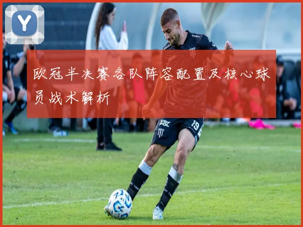 欧冠半决赛各队阵容配置及核心球员战术解析